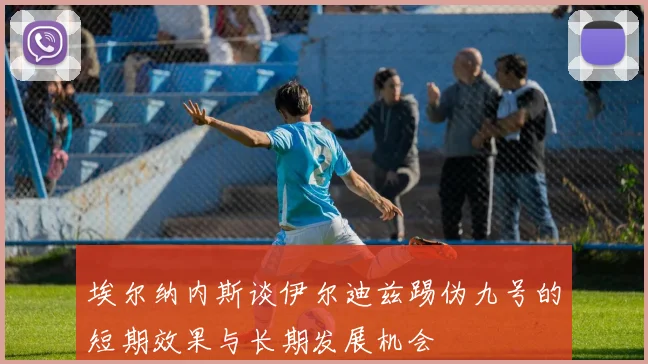 埃尔纳内斯谈伊尔迪兹踢伪九号的短期效果与长期发展机会