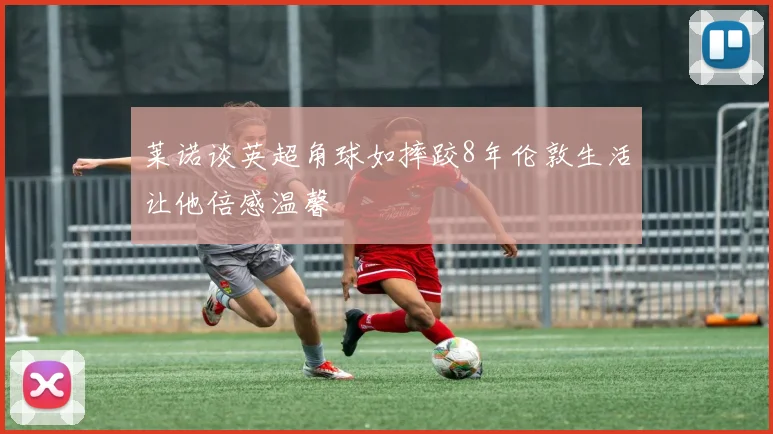 莱诺谈英超角球如摔跤8年伦敦生活让他倍感温馨