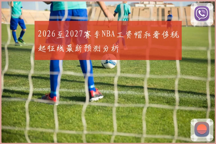 2026至2027赛季NBA工资帽和奢侈税起征线最新预测分析